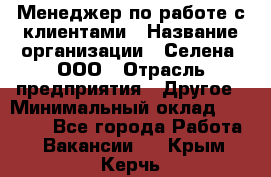 Менеджер по работе с клиентами › Название организации ­ Селена, ООО › Отрасль предприятия ­ Другое › Минимальный оклад ­ 30 000 - Все города Работа » Вакансии   . Крым,Керчь